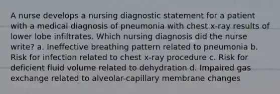 A nurse develops a nursing diagnostic statement for a patient with a medical diagnosis of pneumonia with chest x-ray results of lower lobe infiltrates. Which nursing diagnosis did the nurse write? a. Ineffective breathing pattern related to pneumonia b. Risk for infection related to chest x-ray procedure c. Risk for deficient fluid volume related to dehydration d. Impaired gas exchange related to alveolar-capillary membrane changes