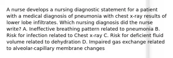 A nurse develops a nursing diagnostic statement for a patient with a medical diagnosis of pneumonia with chest x-ray results of lower lobe infiltrates. Which nursing diagnosis did the nurse write? A. Ineffective breathing pattern related to pneumonia B. Risk for infection related to Chest x-ray C. Risk for deficient fluid volume related to dehydration D. Impaired gas exchange related to alveolar-capillary membrane changes