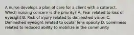 A nurse develops a plan of care for a client with a cataract. Which nursing concern is the priority? A. Fear related to loss of eyesight B. Risk of injury related to diminished vision C. Diminished eyesight related to ocular lens opacity D. Loneliness related to reduced ability to mobilize in the community