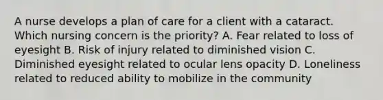 A nurse develops a plan of care for a client with a cataract. Which nursing concern is the priority? A. Fear related to loss of eyesight B. Risk of injury related to diminished vision C. Diminished eyesight related to ocular lens opacity D. Loneliness related to reduced ability to mobilize in the community