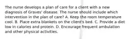 The nurse develops a plan of care for a client with a new diagnosis of Graves' disease. The nurse should include which intervention in the plan of care? A. Keep the room temperature cool. B. Place extra blankets on the client's bed. C. Provide a diet low in calories and protein. D. Encourage frequent ambulation and other physical activities.