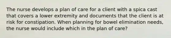 The nurse develops a plan of care for a client with a spica cast that covers a lower extremity and documents that the client is at risk for constipation. When planning for bowel elimination needs, the nurse would include which in the plan of care?