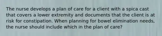 The nurse develops a plan of care for a client with a spica cast that covers a lower extremity and documents that the client is at risk for constipation. When planning for bowel elimination needs, the nurse should include which in the plan of care?