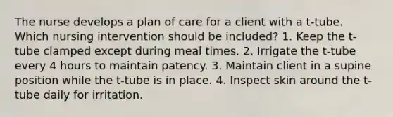 The nurse develops a plan of care for a client with a t-tube. Which nursing intervention should be included? 1. Keep the t-tube clamped except during meal times. 2. Irrigate the t-tube every 4 hours to maintain patency. 3. Maintain client in a supine position while the t-tube is in place. 4. Inspect skin around the t-tube daily for irritation.