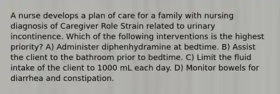 A nurse develops a plan of care for a family with nursing diagnosis of Caregiver Role Strain related to urinary incontinence. Which of the following interventions is the highest priority? A) Administer diphenhydramine at bedtime. B) Assist the client to the bathroom prior to bedtime. C) Limit the fluid intake of the client to 1000 mL each day. D) Monitor bowels for diarrhea and constipation.