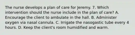 The nurse develops a plan of care for Jeremy. 7. Which intervention should the nurse include in the plan of care? A. Encourage the client to ambulate in the hall. B. Administer oxygen via nasal cannula. C. Irrigate the nasogastic tube every 4 hours. D. Keep the client's room humidified and warm.