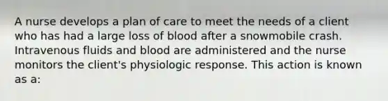 A nurse develops a plan of care to meet the needs of a client who has had a large loss of blood after a snowmobile crash. Intravenous fluids and blood are administered and the nurse monitors the client's physiologic response. This action is known as a: