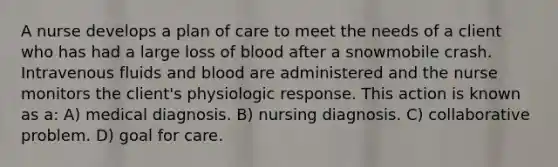 A nurse develops a plan of care to meet the needs of a client who has had a large loss of blood after a snowmobile crash. Intravenous fluids and blood are administered and the nurse monitors the client's physiologic response. This action is known as a: A) medical diagnosis. B) nursing diagnosis. C) collaborative problem. D) goal for care.