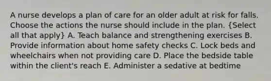 A nurse develops a plan of care for an older adult at risk for falls. Choose the actions the nurse should include in the plan. (Select all that apply) A. Teach balance and strengthening exercises B. Provide information about home safety checks C. Lock beds and wheelchairs when not providing care D. Place the bedside table within the client's reach E. Administer a sedative at bedtime