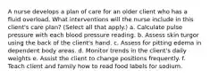 A nurse develops a plan of care for an older client who has a fluid overload. What interventions will the nurse include in this client's care plan? (Select all that apply.) a. Calculate pulse pressure with each blood pressure reading. b. Assess skin turgor using the back of the client's hand. c. Assess for pitting edema in dependent body areas. d. Monitor trends in the client's daily weights e. Assist the client to change positions frequently. f. Teach client and family how to read food labels for sodium.