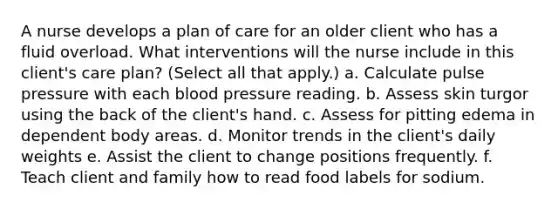 A nurse develops a plan of care for an older client who has a fluid overload. What interventions will the nurse include in this client's care plan? (Select all that apply.) a. Calculate pulse pressure with each blood pressure reading. b. Assess skin turgor using the back of the client's hand. c. Assess for pitting edema in dependent body areas. d. Monitor trends in the client's daily weights e. Assist the client to change positions frequently. f. Teach client and family how to read food labels for sodium.