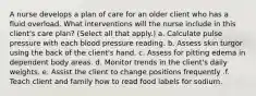 A nurse develops a plan of care for an older client who has a fluid overload. What interventions will the nurse include in this client's care plan? (Select all that apply.) a. Calculate pulse pressure with each blood pressure reading. b. Assess skin turgor using the back of the client's hand. c. Assess for pitting edema in dependent body areas. d. Monitor trends in the client's daily weights. e. Assist the client to change positions frequently .f. Teach client and family how to read food labels for sodium.