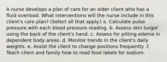 A nurse develops a plan of care for an older client who has a fluid overload. What interventions will the nurse include in this client's care plan? (Select all that apply.) a. Calculate pulse pressure with each blood pressure reading. b. Assess skin turgor using the back of the client's hand. c. Assess for pitting edema in dependent body areas. d. Monitor trends in the client's daily weights. e. Assist the client to change positions frequently .f. Teach client and family how to read food labels for sodium.