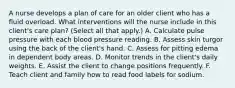 A nurse develops a plan of care for an older client who has a fluid overload. What interventions will the nurse include in this client's care plan? (Select all that apply.) A. Calculate pulse pressure with each blood pressure reading. B. Assess skin turgor using the back of the client's hand. C. Assess for pitting edema in dependent body areas. D. Monitor trends in the client's daily weights. E. Assist the client to change positions frequently. F. Teach client and family how to read food labels for sodium.