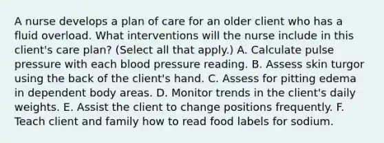 A nurse develops a plan of care for an older client who has a fluid overload. What interventions will the nurse include in this client's care plan? (Select all that apply.) A. Calculate pulse pressure with each blood pressure reading. B. Assess skin turgor using the back of the client's hand. C. Assess for pitting edema in dependent body areas. D. Monitor trends in the client's daily weights. E. Assist the client to change positions frequently. F. Teach client and family how to read food labels for sodium.