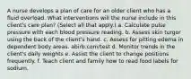 A nurse develops a plan of care for an older client who has a fluid overload. What interventions will the nurse include in this client's care plan? (Select all that apply.) a. Calculate pulse pressure with each blood pressure reading. b. Assess skin turgor using the back of the client's hand. c. Assess for pitting edema in dependent body areas. abirb.com/test d. Monitor trends in the client's daily weights e. Assist the client to change positions frequently. f. Teach client and family how to read food labels for sodium.