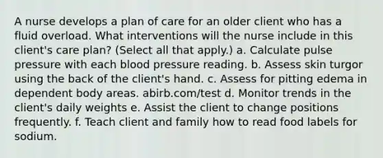 A nurse develops a plan of care for an older client who has a fluid overload. What interventions will the nurse include in this client's care plan? (Select all that apply.) a. Calculate pulse pressure with each blood pressure reading. b. Assess skin turgor using the back of the client's hand. c. Assess for pitting edema in dependent body areas. abirb.com/test d. Monitor trends in the client's daily weights e. Assist the client to change positions frequently. f. Teach client and family how to read food labels for sodium.