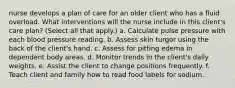 nurse develops a plan of care for an older client who has a fluid overload. What interventions will the nurse include in this client's care plan? (Select all that apply.) a. Calculate pulse pressure with each blood pressure reading. b. Assess skin turgor using the back of the client's hand. c. Assess for pitting edema in dependent body areas. d. Monitor trends in the client's daily weights. e. Assist the client to change positions frequently. f. Teach client and family how to read food labels for sodium.