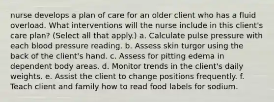 nurse develops a plan of care for an older client who has a fluid overload. What interventions will the nurse include in this client's care plan? (Select all that apply.) a. Calculate pulse pressure with each blood pressure reading. b. Assess skin turgor using the back of the client's hand. c. Assess for pitting edema in dependent body areas. d. Monitor trends in the client's daily weights. e. Assist the client to change positions frequently. f. Teach client and family how to read food labels for sodium.