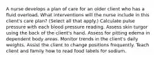 A nurse develops a plan of care for an older client who has a fluid overload. What interventions will the nurse include in this client's care plan? (Select all that apply.) Calculate pulse pressure with each blood pressure reading. Assess skin turgor using the back of the client's hand. Assess for pitting edema in dependent body areas. Monitor trends in the client's daily weights. Assist the client to change positions frequently. Teach client and family how to read food labels for sodium.