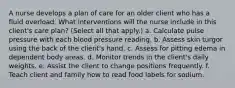 A nurse develops a plan of care for an older client who has a fluid overload. What interventions will the nurse include in this client's care plan? (Select all that apply.) a. Calculate pulse pressure with each blood pressure reading. b. Assess skin turgor using the back of the client's hand. c. Assess for pitting edema in dependent body areas. d. Monitor trends in the client's daily weights. e. Assist the client to change positions frequently. f. Teach client and family how to read food labels for sodium.