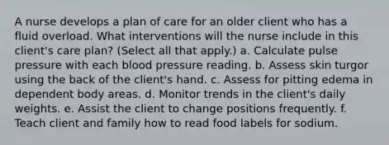 A nurse develops a plan of care for an older client who has a fluid overload. What interventions will the nurse include in this client's care plan? (Select all that apply.) a. Calculate pulse pressure with each <a href='https://www.questionai.com/knowledge/kD0HacyPBr-blood-pressure' class='anchor-knowledge'>blood pressure</a> reading. b. Assess skin turgor using the back of the client's hand. c. Assess for pitting edema in dependent body areas. d. Monitor trends in the client's daily weights. e. Assist the client to change positions frequently. f. Teach client and family how to read food labels for sodium.