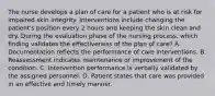 The nurse develops a plan of care for a patient who is at risk for impaired skin integrity. Interventions include changing the patient's position every 2 hours and keeping the skin clean and dry. During the evaluation phase of the nursing process, which finding validates the effectiveness of the plan of care? A. Documentation reflects the performance of care interventions. B. Reassessment indicates maintenance or improvement of the condition. C. Intervention performance is verbally validated by the assigned personnel. D. Patient states that care was provided in an effective and timely manner.