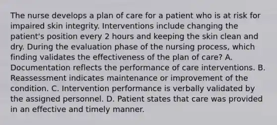 The nurse develops a plan of care for a patient who is at risk for impaired skin integrity. Interventions include changing the patient's position every 2 hours and keeping the skin clean and dry. During the evaluation phase of the nursing process, which finding validates the effectiveness of the plan of care? A. Documentation reflects the performance of care interventions. B. Reassessment indicates maintenance or improvement of the condition. C. Intervention performance is verbally validated by the assigned personnel. D. Patient states that care was provided in an effective and timely manner.