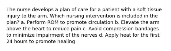 The nurse develops a plan of care for a patient with a soft tissue injury to the arm. Which nursing intervention is included in the plan? a. Perform ROM to promote circulation b. Elevate the arm above the heart to reduce pain c. Avoid compression bandages to minimize impairment of the nerves d. Apply heat for the first 24 hours to promote healing