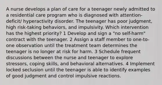 A nurse develops a plan of care for a teenager newly admitted to a residential care program who is diagnosed with attention-deficit/ hyperactivity disorder. The teenager has poor judgment, high risk-taking behaviors, and impulsivity. Which intervention has the highest priority? 1 Develop and sign a "no self-harm" contract with the teenager. 2 Assign a staff member to one-to-one observation until the treatment team determines the teenager is no longer at risk for harm. 3 Schedule frequent discussions between the nurse and teenager to explore stressors, coping skills, and behavioral alternatives. 4 Implement locked seclusion until the teenager is able to identify examples of good judgment and control impulsive reactions.