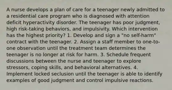 A nurse develops a plan of care for a teenager newly admitted to a residential care program who is diagnosed with attention deficit hyperactivity disorder. The teenager has poor judgment, high risk-taking behaviors, and impulsivity. Which intervention has the highest priority? 1. Develop and sign a "no self-harm" contract with the teenager. 2. Assign a staff member to one-to-one observation until the treatment team determines the teenager is no longer at risk for harm. 3. Schedule frequent discussions between the nurse and teenager to explore stressors, coping skills, and behavioral alternatives. 4. Implement locked seclusion until the teenager is able to identify examples of good judgment and control impulsive reactions.