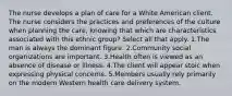 The nurse develops a plan of care for a White American client. The nurse considers the practices and preferences of the culture when planning the care, knowing that which are characteristics associated with this ethnic group? Select all that apply. 1.The man is always the dominant figure. 2.Community social organizations are important. 3.Health often is viewed as an absence of disease or illness. 4.The client will appear stoic when expressing physical concerns. 5.Members usually rely primarily on the modern Western health care delivery system.