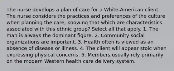 The nurse develops a plan of care for a White-American client. The nurse considers the practices and preferences of the culture when planning the care, knowing that which are characteristics associated with this ethnic group? Select all that apply. 1. The man is always the dominant figure. 2. Community social organizations are important. 3. Health often is viewed as an absence of disease or illness. 4. The client will appear stoic when expressing physical concerns. 5. Members usually rely primarily on the modern Western health care delivery system.