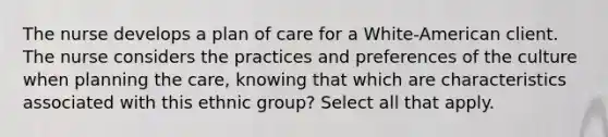 The nurse develops a plan of care for a White-American client. The nurse considers the practices and preferences of the culture when planning the care, knowing that which are characteristics associated with this ethnic group? Select all that apply.