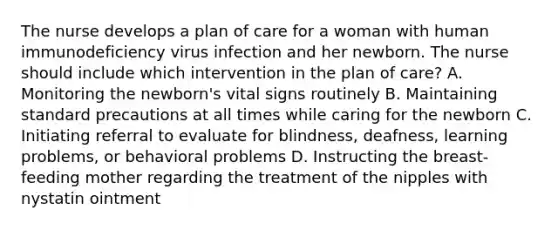 The nurse develops a plan of care for a woman with human immunodeficiency virus infection and her newborn. The nurse should include which intervention in the plan of care? A. Monitoring the newborn's vital signs routinely B. Maintaining standard precautions at all times while caring for the newborn C. Initiating referral to evaluate for blindness, deafness, learning problems, or behavioral problems D. Instructing the breast-feeding mother regarding the treatment of the nipples with nystatin ointment