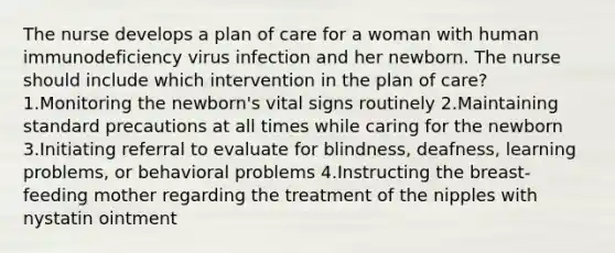 The nurse develops a plan of care for a woman with human immunodeficiency virus infection and her newborn. The nurse should include which intervention in the plan of care? 1.Monitoring the newborn's vital signs routinely 2.Maintaining standard precautions at all times while caring for the newborn 3.Initiating referral to evaluate for blindness, deafness, learning problems, or behavioral problems 4.Instructing the breast-feeding mother regarding the treatment of the nipples with nystatin ointment