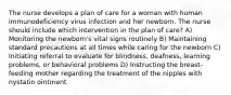 The nurse develops a plan of care for a woman with human immunodeficiency virus infection and her newborn. The nurse should include which intervention in the plan of care? A) Monitoring the newborn's vital signs routinely B) Maintaining standard precautions at all times while caring for the newborn C) Initiating referral to evaluate for blindness, deafness, learning problems, or behavioral problems D) Instructing the breast-feeding mother regarding the treatment of the nipples with nystatin ointment