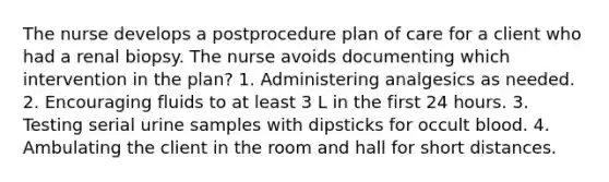 The nurse develops a postprocedure plan of care for a client who had a renal biopsy. The nurse avoids documenting which intervention in the plan? 1. Administering analgesics as needed. 2. Encouraging fluids to at least 3 L in the first 24 hours. 3. Testing serial urine samples with dipsticks for occult blood. 4. Ambulating the client in the room and hall for short distances.