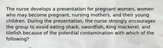 The nurse develops a presentation for pregnant women, women who may become pregnant, nursing mothers, and their young children. During the presentation, the nurse strongly encourages the group to avoid eating shark, swordfish, King mackerel, and tilefish because of the potential contamination with which of the following?