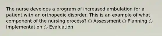 The nurse develops a program of increased ambulation for a patient with an orthopedic disorder. This is an example of what component of the nursing process? ○ Assessment ○ Planning ○ Implementation ○ Evaluation