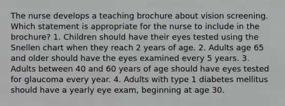 The nurse develops a teaching brochure about vision screening. Which statement is appropriate for the nurse to include in the brochure? 1. Children should have their eyes tested using the Snellen chart when they reach 2 years of age. 2. Adults age 65 and older should have the eyes examined every 5 years. 3. Adults between 40 and 60 years of age should have eyes tested for glaucoma every year. 4. Adults with type 1 diabetes mellitus should have a yearly eye exam, beginning at age 30.