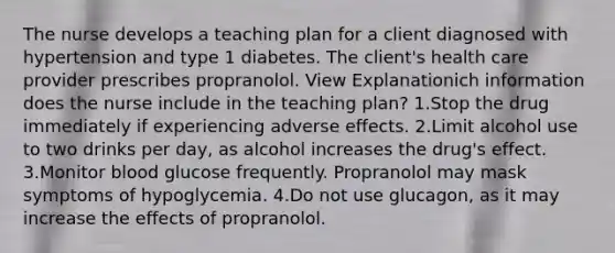 The nurse develops a teaching plan for a client diagnosed with hypertension and type 1 diabetes. The client's health care provider prescribes propranolol. View Explanationich information does the nurse include in the teaching plan? 1.Stop the drug immediately if experiencing adverse effects. 2.Limit alcohol use to two drinks per day, as alcohol increases the drug's effect. 3.Monitor blood glucose frequently. Propranolol may mask symptoms of hypoglycemia. 4.Do not use glucagon, as it may increase the effects of propranolol.