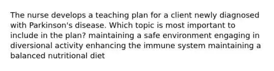 The nurse develops a teaching plan for a client newly diagnosed with Parkinson's disease. Which topic is most important to include in the plan? maintaining a safe environment engaging in diversional activity enhancing the immune system maintaining a balanced nutritional diet