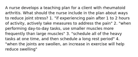 A nurse develops a teaching plan for a client with rheumatoid arthritis. What should the nurse include in the plan about ways to reduce joint stress? 1. "if experiencing pain after 1 to 2 hours of activity, actively take measures to address the pain" 2. "when performing day-to-day tasks, use smaller muscles more frequently than large muscles" 3. "schedule all of the heavy tasks at one time, and then schedule a long rest period" 4. "when the joints are swollen, an increase in exercise will help reduce swelling"