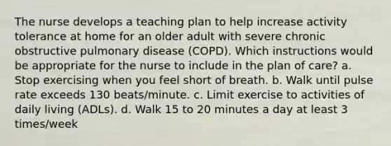 The nurse develops a teaching plan to help increase activity tolerance at home for an older adult with severe chronic obstructive pulmonary disease (COPD). Which instructions would be appropriate for the nurse to include in the plan of care? a. Stop exercising when you feel short of breath. b. Walk until pulse rate exceeds 130 beats/minute. c. Limit exercise to activities of daily living (ADLs). d. Walk 15 to 20 minutes a day at least 3 times/week