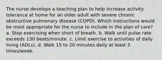 The nurse develops a teaching plan to help increase activity tolerance at home for an older adult with severe chronic obstructive pulmonary disease (COPD). Which instructions would be most appropriate for the nurse to include in the plan of care? a. Stop exercising when short of breath. b. Walk until pulse rate exceeds 130 beats/minute. c. Limit exercise to activities of daily living (ADLs). d. Walk 15 to 20 minutes daily at least 3 times/week.