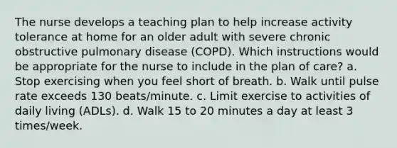 The nurse develops a teaching plan to help increase activity tolerance at home for an older adult with severe chronic obstructive pulmonary disease (COPD). Which instructions would be appropriate for the nurse to include in the plan of care? a. Stop exercising when you feel short of breath. b. Walk until pulse rate exceeds 130 beats/minute. c. Limit exercise to activities of daily living (ADLs). d. Walk 15 to 20 minutes a day at least 3 times/week.