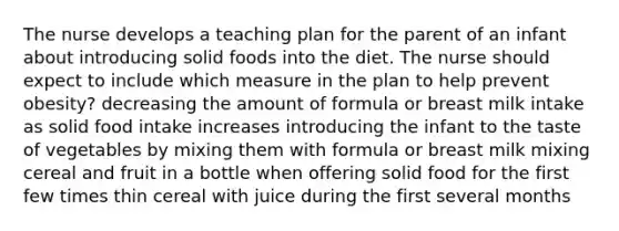 The nurse develops a teaching plan for the parent of an infant about introducing solid foods into the diet. The nurse should expect to include which measure in the plan to help prevent obesity? decreasing the amount of formula or breast milk intake as solid food intake increases introducing the infant to the taste of vegetables by mixing them with formula or breast milk mixing cereal and fruit in a bottle when offering solid food for the first few times thin cereal with juice during the first several months