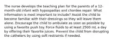 The nurse develops the teaching plan for the parents of a 12-month-old infant with hypospadias and chordee repair. What information is most important to include? Assist the child to become familiar with their dressings so they will leave them alone. Encourage the child to ambulate as soon as possible by using a favorite push toy. Force fluids to at least 2500 mL a day by offering their favorite juices. Prevent the child from disrupting the catheters by using soft restraints if needed.