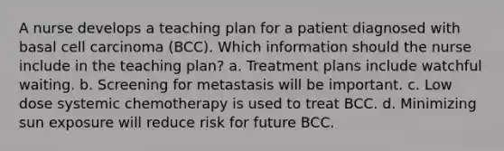 A nurse develops a teaching plan for a patient diagnosed with basal cell carcinoma (BCC). Which information should the nurse include in the teaching plan? a. Treatment plans include watchful waiting. b. Screening for metastasis will be important. c. Low dose systemic chemotherapy is used to treat BCC. d. Minimizing sun exposure will reduce risk for future BCC.